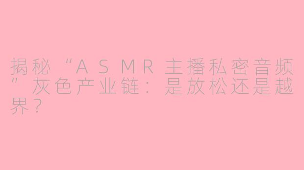 揭秘“ASMR主播私密音频”灰色产业链：是放松还是越界？