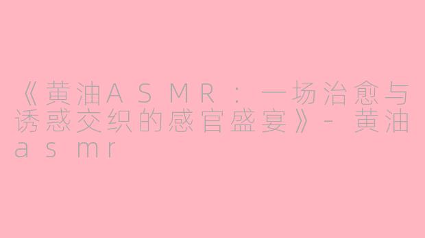 《黄油ASMR：一场治愈与诱惑交织的感官盛宴》-黄油asmr