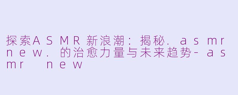 探索ASMR新浪潮：揭秘.asmrnew.的治愈力量与未来趋势-asmr new