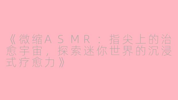 《微缩ASMR：指尖上的治愈宇宙，探索迷你世界的沉浸式疗愈力》