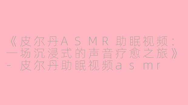 《皮尔丹ASMR助眠视频：一场沉浸式的声音疗愈之旅》-皮尔丹助眠视频asmr
