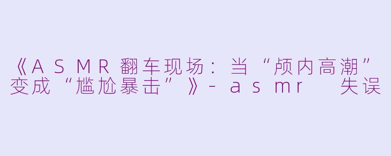 《ASMR翻车现场：当“颅内高潮”变成“尴尬暴击”》-asmr 失误