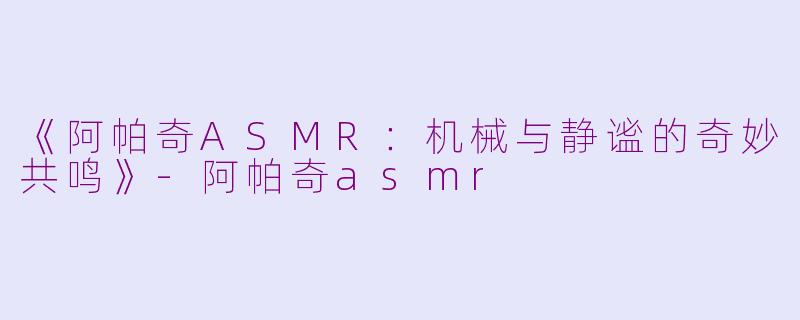 《阿帕奇ASMR：机械与静谧的奇妙共鸣》-阿帕奇asmr