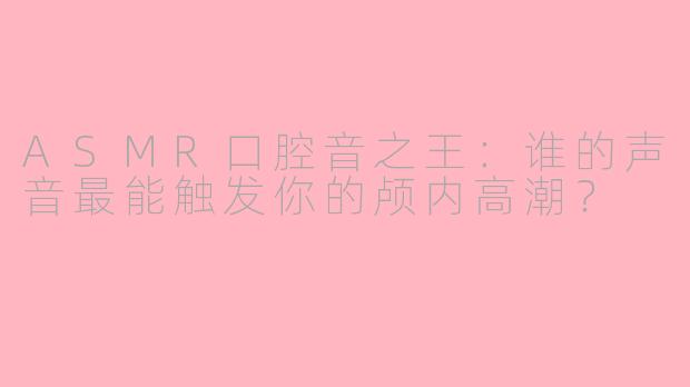 ASMR口腔音之王：谁的声音最能触发你的颅内高潮？