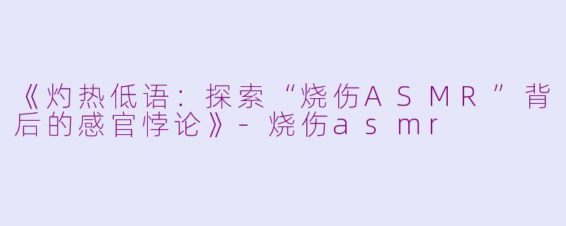 《灼热低语：探索“烧伤ASMR”背后的感官悖论》-烧伤asmr