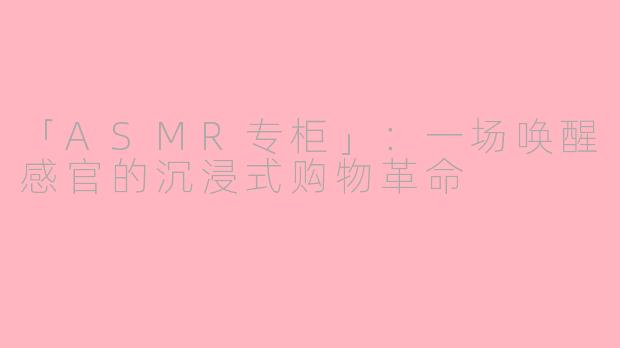「ASMR专柜」：一场唤醒感官的沉浸式购物革命