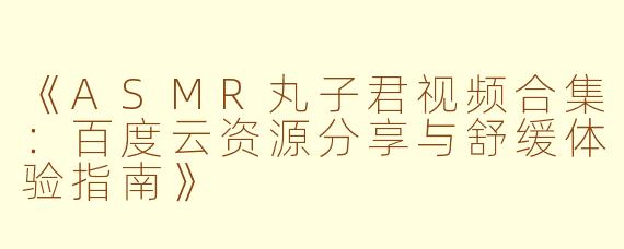 《ASMR丸子君视频合集：百度云资源分享与舒缓体验指南》