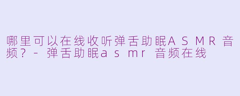 哪里可以在线收听弹舌助眠ASMR音频？-弹舌助眠asmr音频在线