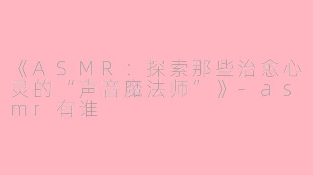《ASMR：探索那些治愈心灵的“声音魔法师”》-asmr有谁