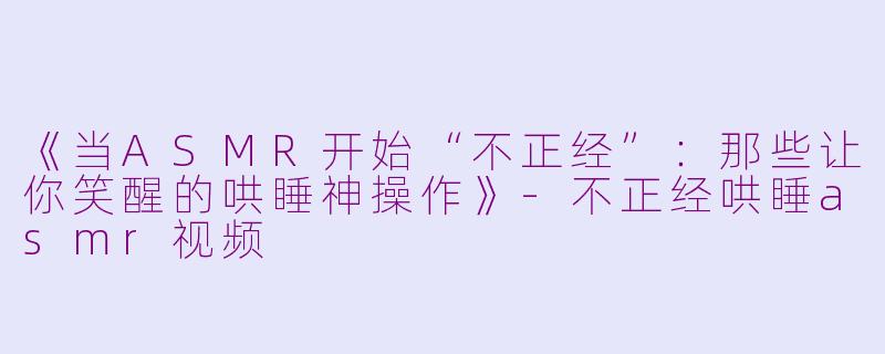 《当ASMR开始“不正经”：那些让你笑醒的哄睡神操作》-不正经哄睡asmr视频