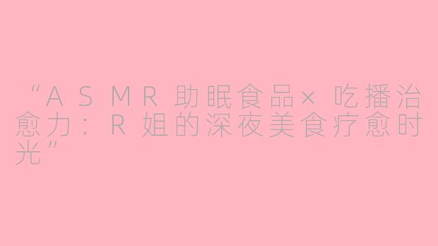“ASMR助眠食品×吃播治愈力：R姐的深夜美食疗愈时光”