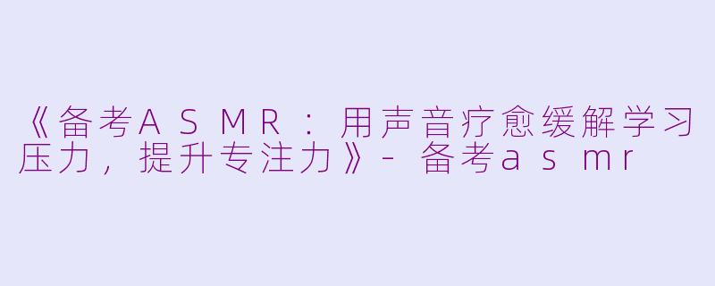 《备考ASMR：用声音疗愈缓解学习压力，提升专注力》-备考asmr
