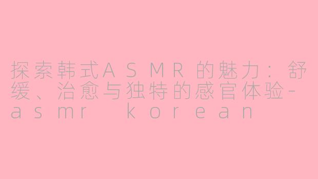探索韩式ASMR的魅力：舒缓、治愈与独特的感官体验-asmr korean
