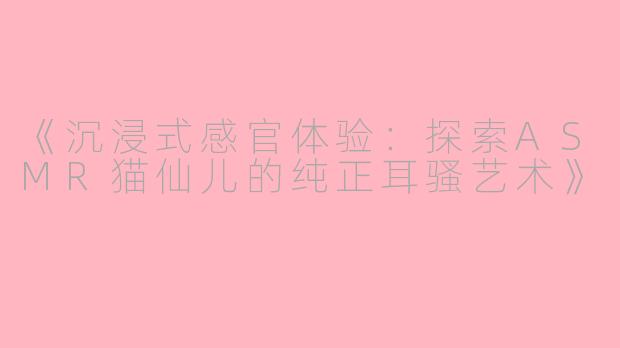 《沉浸式感官体验：探索ASMR猫仙儿的纯正耳骚艺术》