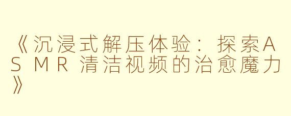 《沉浸式解压体验：探索ASMR清洁视频的治愈魔力》