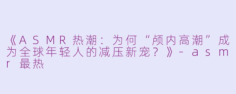 《ASMR热潮：为何“颅内高潮”成为全球年轻人的减压新宠？》-asmr最热