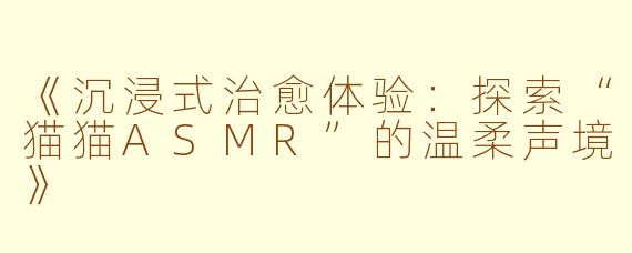 《沉浸式治愈体验：探索“猫猫ASMR”的温柔声境》