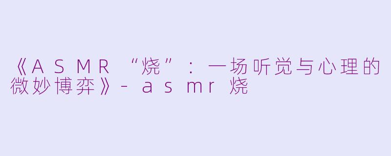 《ASMR“烧”：一场听觉与心理的微妙博弈》-asmr烧
