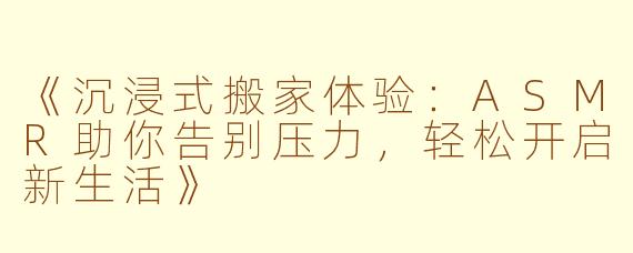 《沉浸式搬家体验：ASMR助你告别压力，轻松开启新生活》