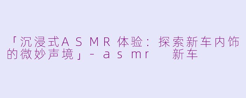 「沉浸式ASMR体验：探索新车内饰的微妙声境」-asmr 新车
