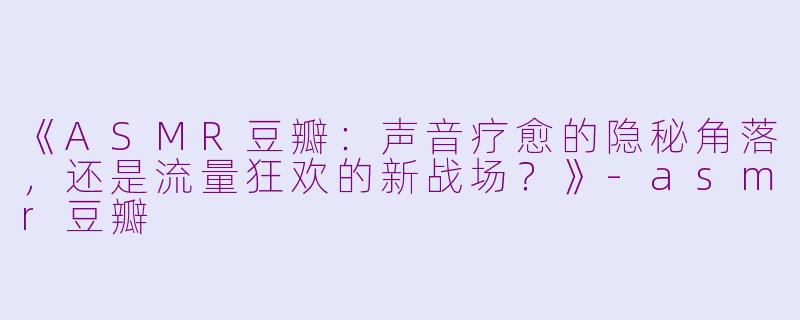 《ASMR豆瓣：声音疗愈的隐秘角落，还是流量狂欢的新战场？》-asmr豆瓣