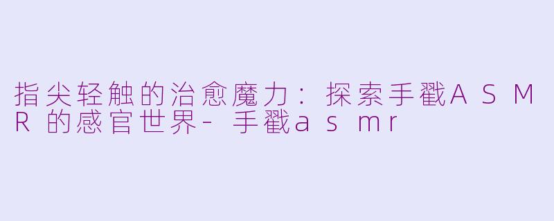 指尖轻触的治愈魔力：探索手戳ASMR的感官世界-手戳asmr