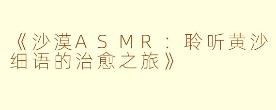 《沙漠ASMR：聆听黄沙细语的治愈之旅》