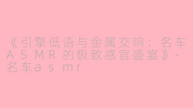 《引擎低语与金属交响：名车ASMR的极致感官盛宴》-名车asmr