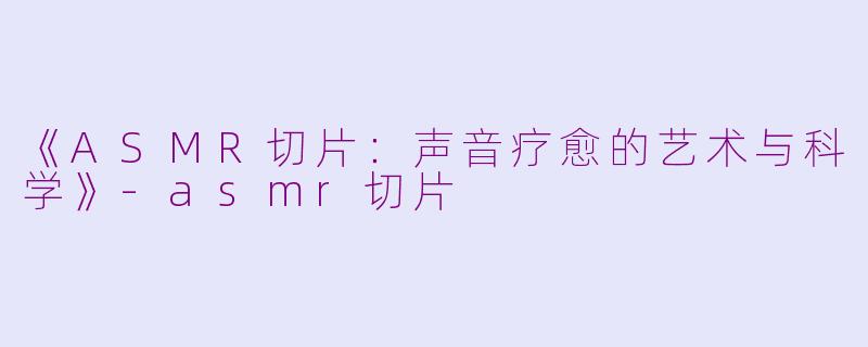 《ASMR切片：声音疗愈的艺术与科学》-asmr切片