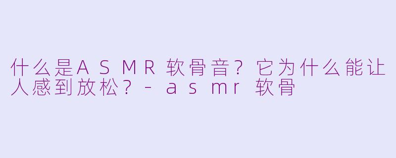 什么是ASMR软骨音？它为什么能让人感到放松？-asmr软骨