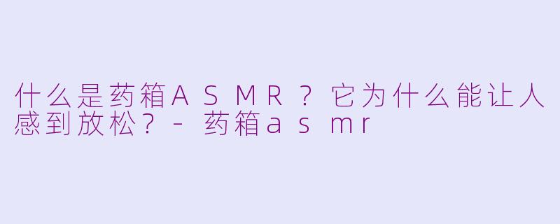 什么是药箱ASMR？它为什么能让人感到放松？-药箱asmr