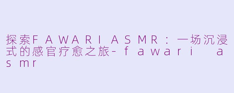 探索FAWARIASMR：一场沉浸式的感官疗愈之旅-fawari asmr