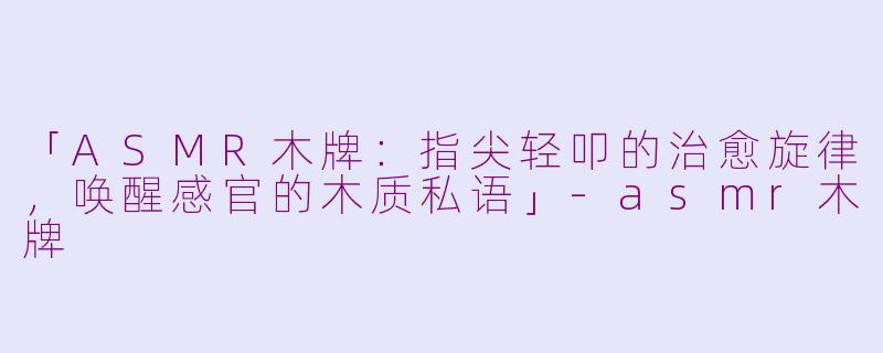 「ASMR木牌：指尖轻叩的治愈旋律，唤醒感官的木质私语」-asmr木牌