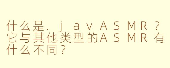 什么是.javASMR？它与其他类型的ASMR有什么不同？