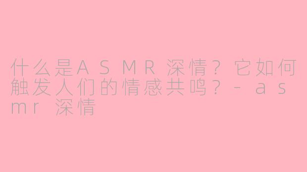 什么是ASMR深情？它如何触发人们的情感共鸣？-asmr深情