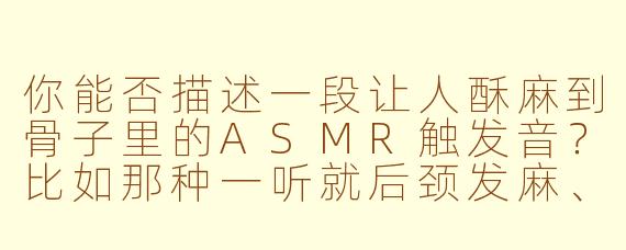 你能否描述一段让人酥麻到骨子里的ASMR触发音?比如那种一听就后颈发麻、指尖微颤的细节?