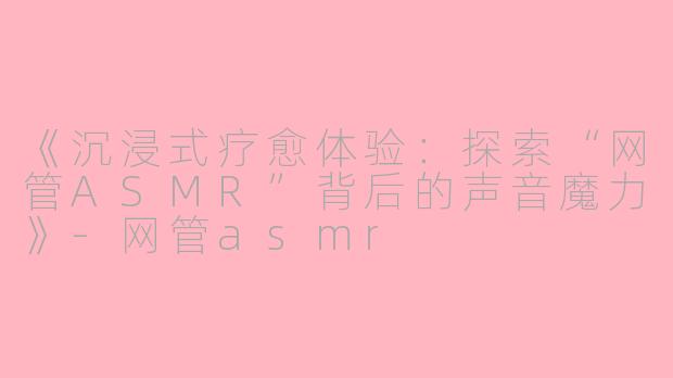 《沉浸式疗愈体验：探索“网管ASMR”背后的声音魔力》-网管asmr