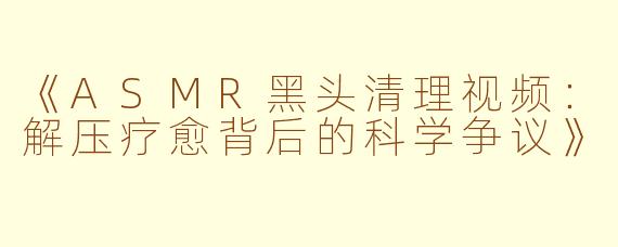 《ASMR黑头清理视频：解压疗愈背后的科学争议》