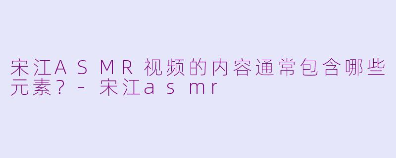 宋江ASMR视频的内容通常包含哪些元素？-宋江asmr