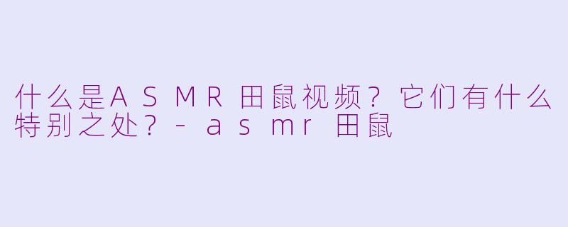 什么是ASMR田鼠视频？它们有什么特别之处？-asmr田鼠