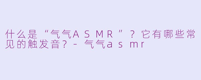 什么是“气气ASMR”？它有哪些常见的触发音？-气气asmr
