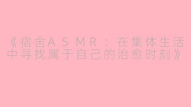 《宿舍ASMR：在集体生活中寻找属于自己的治愈时刻》