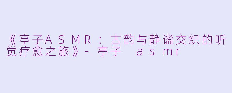 《亭子ASMR：古韵与静谧交织的听觉疗愈之旅》-亭子 asmr