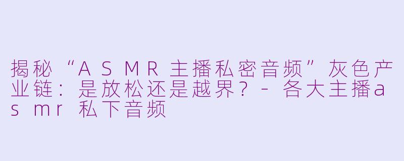 揭秘“ASMR主播私密音频”灰色产业链：是放松还是越界？-各大主播asmr私下音频