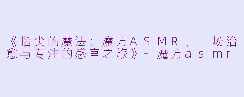 《指尖的魔法：魔方ASMR，一场治愈与专注的感官之旅》-魔方asmr
