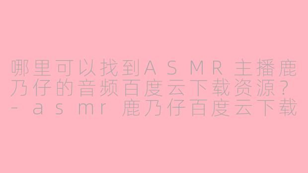 哪里可以找到ASMR主播鹿乃仔的音频百度云下载资源？-asmr鹿乃仔百度云下载