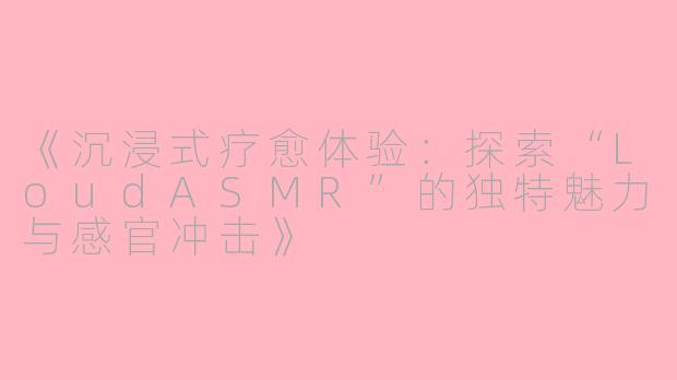 《沉浸式疗愈体验：探索“LoudASMR”的独特魅力与感官冲击》