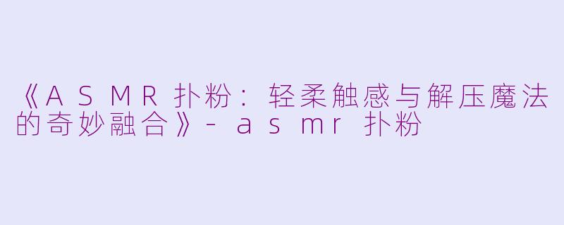 《ASMR扑粉：轻柔触感与解压魔法的奇妙融合》-asmr扑粉