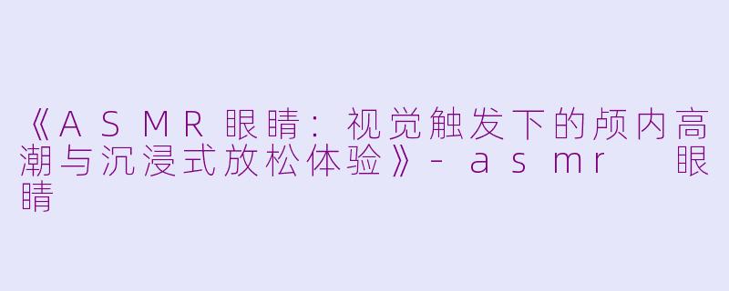 《ASMR眼睛：视觉触发下的颅内高潮与沉浸式放松体验》-asmr 眼睛