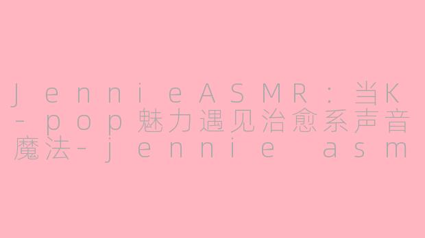JennieASMR：当K-pop魅力遇见治愈系声音魔法-jennie asmr